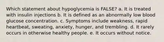 Which statement about hypoglycemia is FALSE? a. It is treated with insulin injections b. It is defined as an abnormally low blood glucose concentration. c. Symptoms include weakness, rapid heartbeat, sweating, anxiety, hunger, and trembling. d. It rarely occurs in otherwise healthy people. e. It occurs without notice.