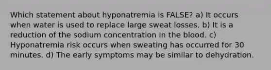 Which statement about hyponatremia is FALSE? a) It occurs when water is used to replace large sweat losses. b) It is a reduction of the sodium concentration in the blood. c) Hyponatremia risk occurs when sweating has occurred for 30 minutes. d) The early symptoms may be similar to dehydration.