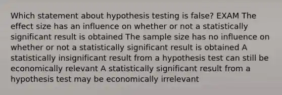 Which statement about hypothesis testing is false? EXAM The effect size has an influence on whether or not a statistically significant result is obtained The sample size has no influence on whether or not a statistically significant result is obtained A statistically insignificant result from a hypothesis test can still be economically relevant A statistically significant result from a hypothesis test may be economically irrelevant