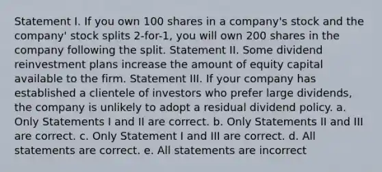 Statement I. If you own 100 shares in a company's stock and the company' stock splits 2-for-1, you will own 200 shares in the company following the split. Statement II. Some dividend reinvestment plans increase the amount of equity capital available to the firm. Statement III. If your company has established a clientele of investors who prefer large dividends, the company is unlikely to adopt a residual dividend policy. a. Only Statements I and II are correct. b. Only Statements II and III are correct. c. Only Statement I and III are correct. d. All statements are correct. e. All statements are incorrect