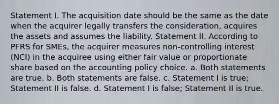 Statement I. The acquisition date should be the same as the date when the acquirer legally transfers the consideration, acquires the assets and assumes the liability. Statement II. According to PFRS for SMEs, the acquirer measures non-controlling interest (NCI) in the acquiree using either fair value or proportionate share based on the accounting policy choice. a. Both statements are true. b. Both statements are false. c. Statement I is true; Statement II is false. d. Statement I is false; Statement II is true.