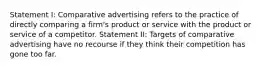 Statement I: Comparative advertising refers to the practice of directly comparing a firm's product or service with the product or service of a competitor. Statement II: Targets of comparative advertising have no recourse if they think their competition has gone too far.