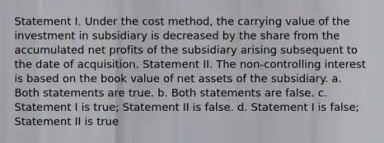 Statement I. Under the cost method, the carrying value of the investment in subsidiary is decreased by the share from the accumulated net profits of the subsidiary arising subsequent to the date of acquisition. Statement II. The non-controlling interest is based on the book value of net assets of the subsidiary. a. Both statements are true. b. Both statements are false. c. Statement I is true; Statement II is false. d. Statement I is false; Statement II is true