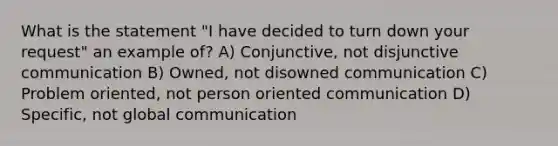 What is the statement "I have decided to turn down your request" an example of? A) Conjunctive, not disjunctive communication B) Owned, not disowned communication C) Problem oriented, not person oriented communication D) Specific, not global communication