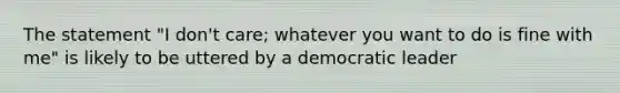 The statement "I don't care; whatever you want to do is fine with me" is likely to be uttered by a democratic leader