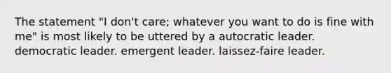 The statement "I don't care; whatever you want to do is fine with me" is most likely to be uttered by a autocratic leader. democratic leader. emergent leader. laissez-faire leader.