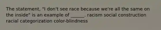 The statement, "I don't see race because we're all the same on the inside" is an example of ______. racism social construction racial categorization color-blindness