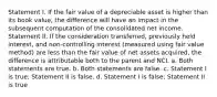 Statement I. If the fair value of a depreciable asset is higher than its book value, the difference will have an impact in the subsequent computation of the consolidated net income. Statement II. If the consideration transferred, previously held interest, and non-controlling interest (measured using fair value method) are less than the fair value of net assets acquired, the difference is attributable both to the parent and NCI. a. Both statements are true. b. Both statements are false. c. Statement I is true; Statement II is false. d. Statement I is false; Statement II is true