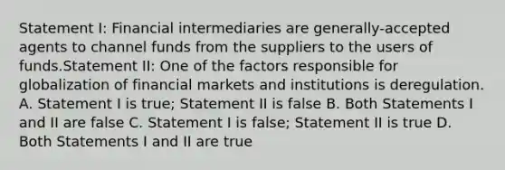 Statement I: Financial intermediaries are generally-accepted agents to channel funds from the suppliers to the users of funds.Statement II: One of the factors responsible for globalization of financial markets and institutions is deregulation. A. Statement I is true; Statement II is false B. Both Statements I and II are false C. Statement I is false; Statement II is true D. Both Statements I and II are true