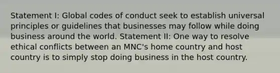 Statement I: Global codes of conduct seek to establish universal principles or guidelines that businesses may follow while doing business around the world. Statement II: One way to resolve ethical conflicts between an MNC's home country and host country is to simply stop doing business in the host country.