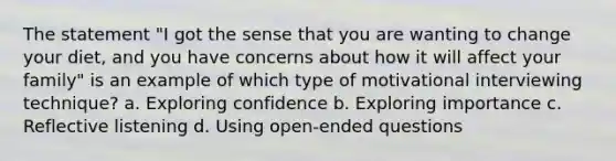 The statement "I got the sense that you are wanting to change your diet, and you have concerns about how it will affect your family" is an example of which type of motivational interviewing technique? a. Exploring confidence b. Exploring importance c. Reflective listening d. Using open-ended questions