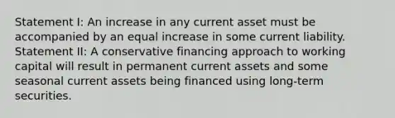 Statement I: An increase in any current asset must be accompanied by an equal increase in some current liability. Statement II: A conservative financing approach to working capital will result in permanent current assets and some seasonal current assets being financed using long-term securities.