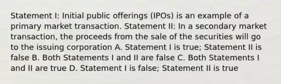 Statement I: Initial public offerings (IPOs) is an example of a primary market transaction. Statement II: In a secondary market transaction, the proceeds from the sale of the securities will go to the issuing corporation A. Statement I is true; Statement II is false B. Both Statements I and II are false C. Both Statements I and II are true D. Statement I is false; Statement II is true