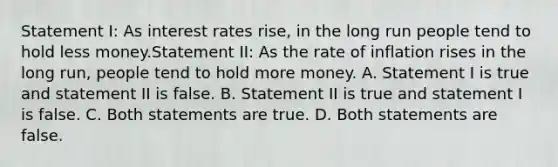 Statement I: As interest rates rise, in the long run people tend to hold less money.Statement II: As the rate of inflation rises in the long run, people tend to hold more money. A. Statement I is true and statement II is false. B. Statement II is true and statement I is false. C. Both statements are true. D. Both statements are false.