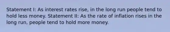 Statement I: As interest rates rise, in the long run people tend to hold less money. Statement II: As the rate of inflation rises in the long run, people tend to hold more money.