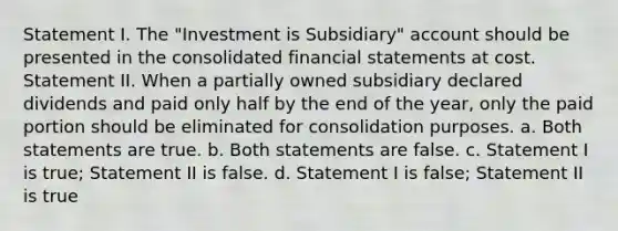 Statement I. The "Investment is Subsidiary" account should be presented in the consolidated financial statements at cost. Statement II. When a partially owned subsidiary declared dividends and paid only half by the end of the year, only the paid portion should be eliminated for consolidation purposes. a. Both statements are true. b. Both statements are false. c. Statement I is true; Statement II is false. d. Statement I is false; Statement II is true