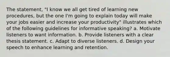 The statement, "I know we all get tired of learning new procedures, but the one I'm going to explain today will make your jobs easier and increase your productivity" illustrates which of the following guidelines for informative speaking? a. Motivate listeners to want information. b. Provide listeners with a clear thesis statement. c. Adapt to diverse listeners. d. Design your speech to enhance learning and retention.