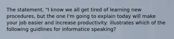 The statement, "I know we all get tired of learning new procedures, but the one I'm going to explain today will make your job easier and increase productivity: illustrates which of the following guidlines for informatice speaking?