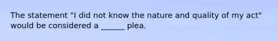 The statement "I did not know the nature and quality of my act" would be considered a ______ plea.