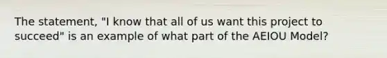 The statement, "I know that all of us want this project to succeed" is an example of what part of the AEIOU Model?