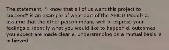 The statement, "I know that all of us want this project to succeed" is an example of what part of the AEIOU Model? a. assume that the other person means well b. express your feelings c. identify what you would like to happen d. outcomes you expect are made clear e. understanding on a mutual basis is achieved