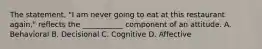 The statement, "I am never going to eat at this restaurant again," reflects the ___________ component of an attitude. A. Behavioral B. Decisional C. Cognitive D. Affective