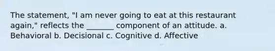 The statement, "I am never going to eat at this restaurant again," reflects the _______ component of an attitude. a. Behavioral b. Decisional c. Cognitive d. Affective