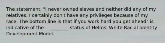 The statement, "I never owned slaves and neither did any of my relatives. I certainly don't have any privileges because of my race. The bottom line is that if you work hard you get ahead" is indicative of the __________ status of Helms' White Racial Identity Development Model.