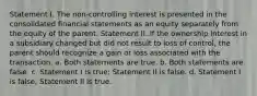 Statement I. The non-controlling interest is presented in the consolidated financial statements as an equity separately from the equity of the parent. Statement II. If the ownership interest in a subsidiary changed but did not result to loss of control, the parent should recognize a gain or loss associated with the transaction. a. Both statements are true. b. Both statements are false. c. Statement I is true; Statement II is false. d. Statement I is false; Statement II is true.