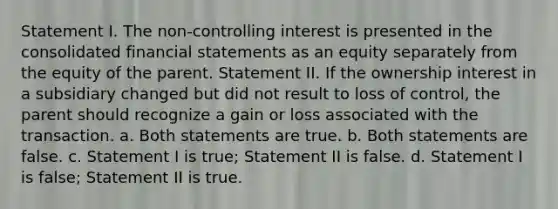 Statement I. The non-controlling interest is presented in the consolidated financial statements as an equity separately from the equity of the parent. Statement II. If the ownership interest in a subsidiary changed but did not result to loss of control, the parent should recognize a gain or loss associated with the transaction. a. Both statements are true. b. Both statements are false. c. Statement I is true; Statement II is false. d. Statement I is false; Statement II is true.