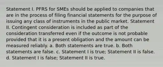 Statement I. PFRS for SMEs should be applied to companies that are in the process of filing financial statements for the purpose of issuing any class of instruments in the public market. Statement II. Contingent consideration is included as part of the consideration transferred even if the outcome is not probable provided that it is a present obligation and the amount can be measured reliably. a. Both statements are true. b. Both statements are false. c. Statement I is true; Statement II is false. d. Statement I is false; Statement II is true.