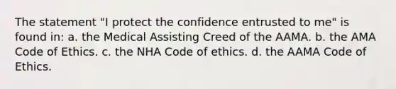 The statement "I protect the confidence entrusted to me" is found in: a. the Medical Assisting Creed of the AAMA. b. the AMA Code of Ethics. c. the NHA Code of ethics. d. the AAMA Code of Ethics.