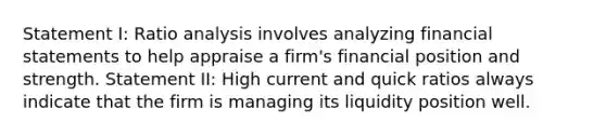 Statement I: Ratio analysis involves analyzing financial statements to help appraise a firm's financial position and strength. Statement II: High current and quick ratios always indicate that the firm is managing its liquidity position well.