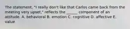 The statement, "I really don't like that Carlos came back from the meeting very upset," reflects the ______ component of an attitude. A. behavioral B. emotion C. cognitive D. affective E. value