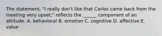 The statement, "I really don't like that Carlos came back from the meeting very upset," reflects the ______ component of an attitude. A. behavioral B. emotion C. cognitive D. affective E. value