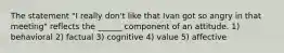 The statement "I really don't like that Ivan got so angry in that meeting" reflects the ______ component of an attitude. 1) behavioral 2) factual 3) cognitive 4) value 5) affective