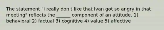 The statement "I really don't like that Ivan got so angry in that meeting" reflects the ______ component of an attitude. 1) behavioral 2) factual 3) cognitive 4) value 5) affective