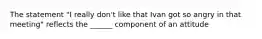 The statement "I really don't like that Ivan got so angry in that meeting" reflects the ______ component of an attitude