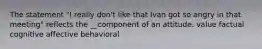 The statement "I really don't like that Ivan got so angry in that meeting" reflects the __component of an attitude. value factual cognitive affective behavioral