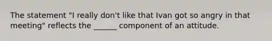 The statement "I really don't like that Ivan got so angry in that meeting" reflects the ______ component of an attitude.