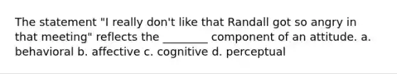 The statement "I really don't like that Randall got so angry in that meeting" reflects the ________ component of an attitude. a. behavioral b. affective c. cognitive d. perceptual