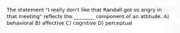 The statement "I really don't like that Randall got so angry in that meeting" reflects the ________ component of an attitude. A) behavioral B) affective C) cognitive D) perceptual