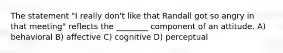 The statement "I really don't like that Randall got so angry in that meeting" reflects the ________ component of an attitude. A) behavioral B) affective C) cognitive D) perceptual