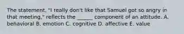 The statement, "I really don't like that Samuel got so angry in that meeting," reflects the ______ component of an attitude. A. behavioral B. emotion C. cognitive D. affective E. value