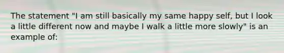 The statement "I am still basically my same happy self, but I look a little different now and maybe I walk a little more slowly" is an example of: