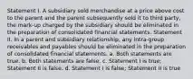 Statement I. A subsidiary sold merchandise at a price above cost to the parent and the parent subsequently sold it to third party, the mark-up charged by the subsidiary should be eliminated in the preparation of consolidated financial statements. Statement II. In a parent and subsidiary relationship, any intra-group receivables and payables should be eliminated in the preparation of consolidated financial statements. a. Both statements are true. b. Both statements are false. c. Statement I is true; Statement II is false. d. Statement I is false; Statement II is true