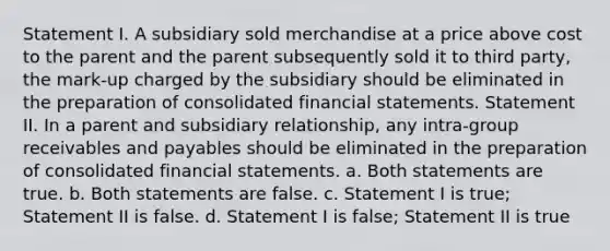 Statement I. A subsidiary sold merchandise at a price above cost to the parent and the parent subsequently sold it to third party, the mark-up charged by the subsidiary should be eliminated in the preparation of consolidated financial statements. Statement II. In a parent and subsidiary relationship, any intra-group receivables and payables should be eliminated in the preparation of consolidated financial statements. a. Both statements are true. b. Both statements are false. c. Statement I is true; Statement II is false. d. Statement I is false; Statement II is true