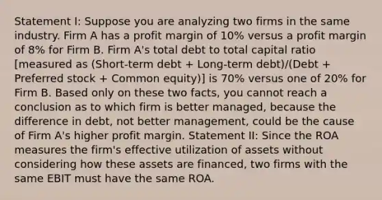 Statement I: Suppose you are analyzing two firms in the same industry. Firm A has a profit margin of 10% versus a profit margin of 8% for Firm B. Firm A's total debt to total capital ratio [measured as (Short-term debt + Long-term debt)/(Debt + Preferred stock + Common equity)] is 70% versus one of 20% for Firm B. Based only on these two facts, you cannot reach a conclusion as to which firm is better managed, because the difference in debt, not better management, could be the cause of Firm A's higher profit margin. Statement II: Since the ROA measures the firm's effective utilization of assets without considering how these assets are financed, two firms with the same EBIT must have the same ROA.