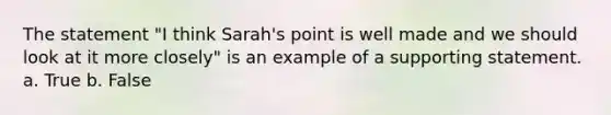 The statement "I think Sarah's point is well made and we should look at it more closely" is an example of a supporting statement. a. True b. False