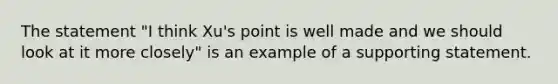 The statement "I think Xu's point is well made and we should look at it more closely" is an example of a supporting statement.